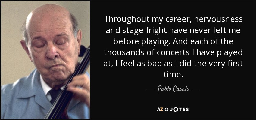 Throughout my career, nervousness and stage-fright have never left me before playing. And each of the thousands of concerts I have played at, I feel as bad as I did the very first time. - Pablo Casals