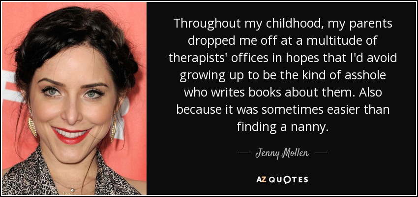 Throughout my childhood, my parents dropped me off at a multitude of therapists' offices in hopes that I'd avoid growing up to be the kind of asshole who writes books about them. Also because it was sometimes easier than finding a nanny. - Jenny Mollen