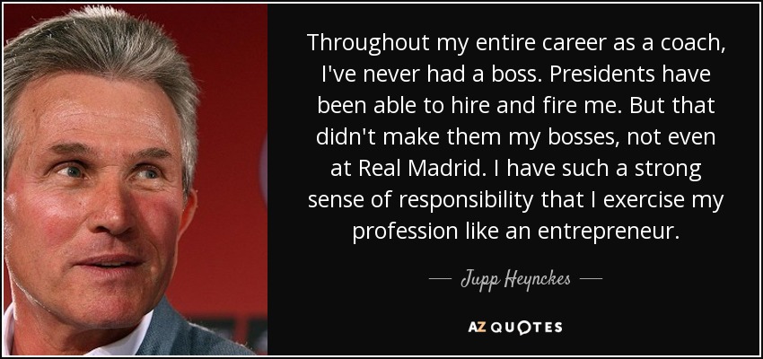 Throughout my entire career as a coach, I've never had a boss. Presidents have been able to hire and fire me. But that didn't make them my bosses, not even at Real Madrid. I have such a strong sense of responsibility that I exercise my profession like an entrepreneur. - Jupp Heynckes