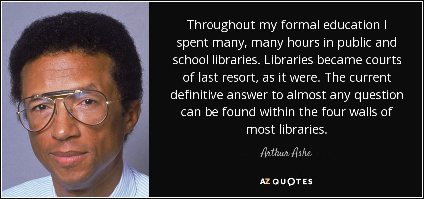 Throughout my formal education I spent many, many hours in public and school libraries. Libraries became courts of last resort, as it were. The current definitive answer to almost any question can be found within the four walls of most libraries. - Arthur Ashe