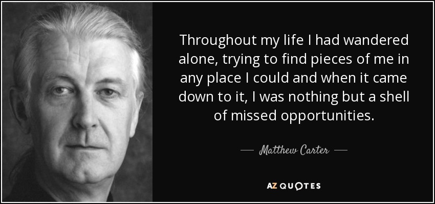 Throughout my life I had wandered alone, trying to find pieces of me in any place I could and when it came down to it, I was nothing but a shell of missed opportunities. - Matthew Carter