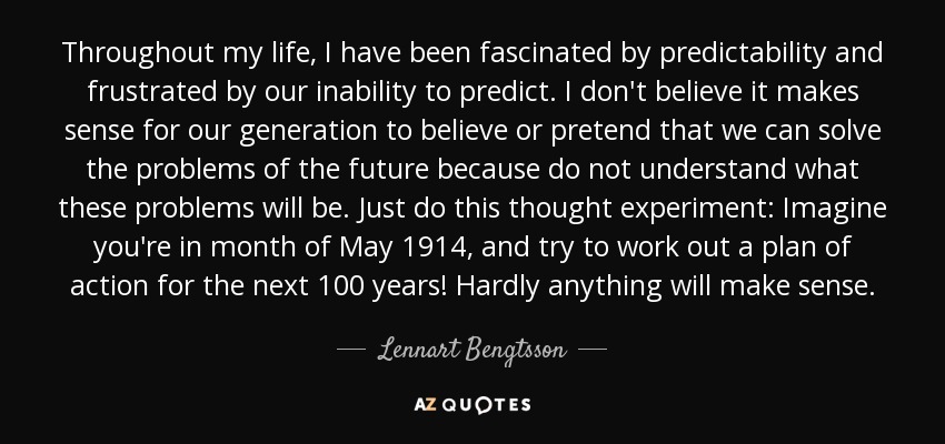 Throughout my life, I have been fascinated by predictability and frustrated by our inability to predict. I don't believe it makes sense for our generation to believe or pretend that we can solve the problems of the future because do not understand what these problems will be. Just do this thought experiment: Imagine you're in month of May 1914, and try to work out a plan of action for the next 100 years! Hardly anything will make sense. - Lennart Bengtsson