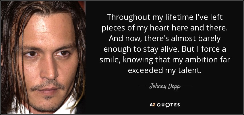Throughout my lifetime I've left pieces of my heart here and there. And now, there's almost barely enough to stay alive. But I force a smile, knowing that my ambition far exceeded my talent. - Johnny Depp