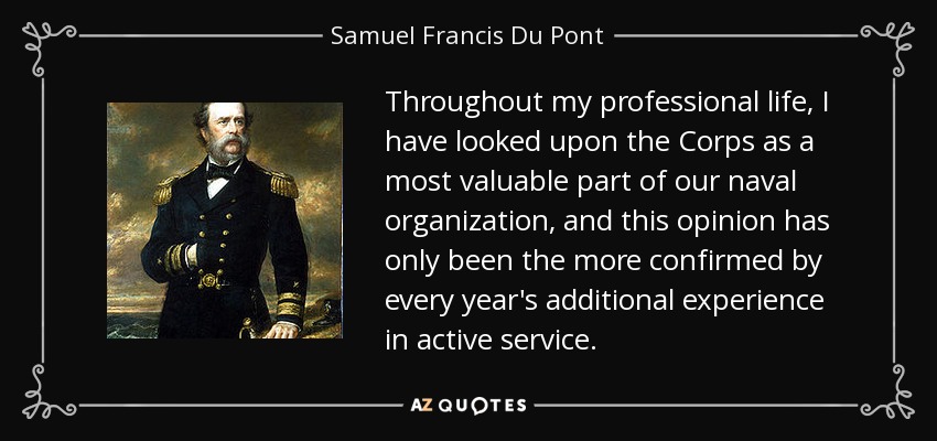 Throughout my professional life, I have looked upon the Corps as a most valuable part of our naval organization, and this opinion has only been the more confirmed by every year's additional experience in active service. - Samuel Francis Du Pont