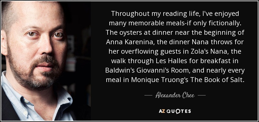 Throughout my reading life, I've enjoyed many memorable meals-if only fictionally. The oysters at dinner near the beginning of Anna Karenina, the dinner Nana throws for her overflowing guests in Zola's Nana, the walk through Les Halles for breakfast in Baldwin's Giovanni's Room, and nearly every meal in Monique Truong's The Book of Salt. - Alexander Chee