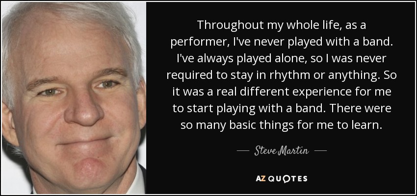 Throughout my whole life, as a performer, I've never played with a band. I've always played alone, so I was never required to stay in rhythm or anything. So it was a real different experience for me to start playing with a band. There were so many basic things for me to learn. - Steve Martin