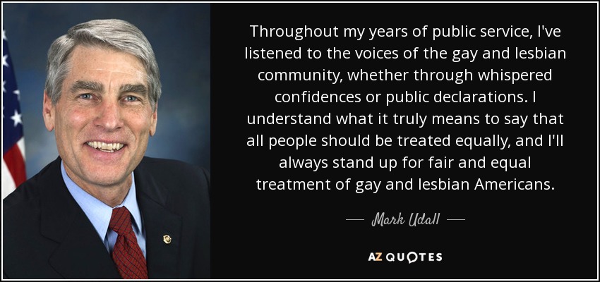Throughout my years of public service, I've listened to the voices of the gay and lesbian community, whether through whispered confidences or public declarations. I understand what it truly means to say that all people should be treated equally, and I'll always stand up for fair and equal treatment of gay and lesbian Americans. - Mark Udall
