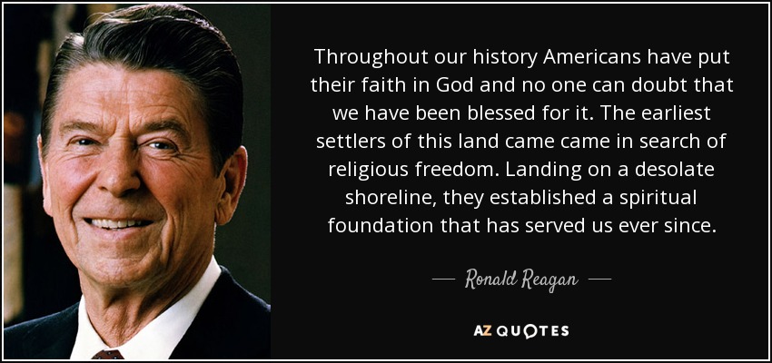 Throughout our history Americans have put their faith in God and no one can doubt that we have been blessed for it. The earliest settlers of this land came came in search of religious freedom. Landing on a desolate shoreline, they established a spiritual foundation that has served us ever since. - Ronald Reagan