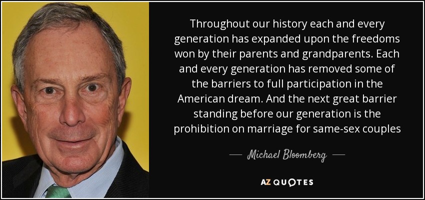 Throughout our history each and every generation has expanded upon the freedoms won by their parents and grandparents. Each and every generation has removed some of the barriers to full participation in the American dream. And the next great barrier standing before our generation is the prohibition on marriage for same-sex couples - Michael Bloomberg