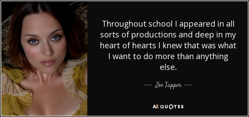 Throughout school I appeared in all sorts of productions and deep in my heart of hearts I knew that was what I want to do more than anything else. - Zoe Tapper