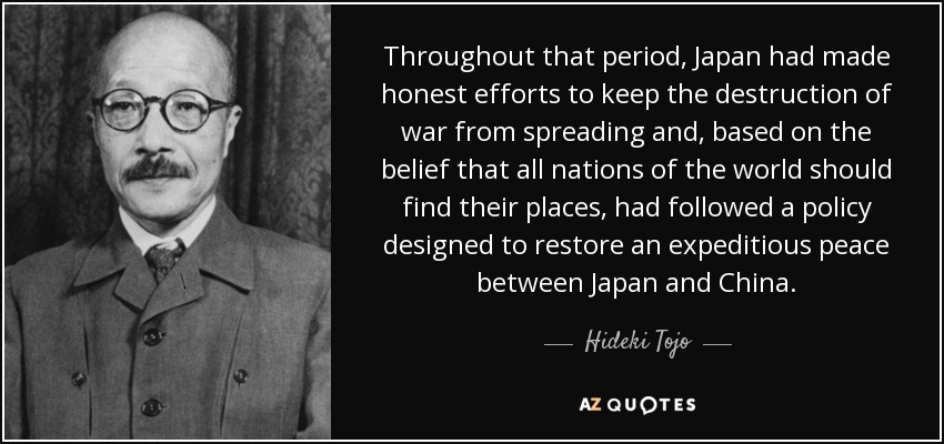 Throughout that period, Japan had made honest efforts to keep the destruction of war from spreading and, based on the belief that all nations of the world should find their places, had followed a policy designed to restore an expeditious peace between Japan and China. - Hideki Tojo