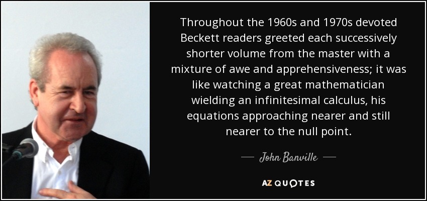 Throughout the 1960s and 1970s devoted Beckett readers greeted each successively shorter volume from the master with a mixture of awe and apprehensiveness; it was like watching a great mathematician wielding an infinitesimal calculus, his equations approaching nearer and still nearer to the null point. - John Banville