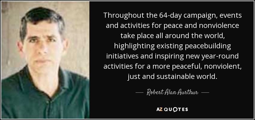 Throughout the 64-day campaign, events and activities for peace and nonviolence take place all around the world, highlighting existing peacebuilding initiatives and inspiring new year-round activities for a more peaceful, nonviolent, just and sustainable world. - Robert Alan Aurthur