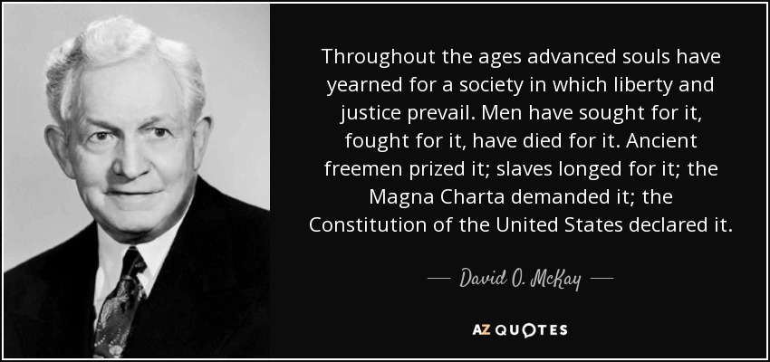 Throughout the ages advanced souls have yearned for a society in which liberty and justice prevail. Men have sought for it, fought for it, have died for it. Ancient freemen prized it; slaves longed for it; the Magna Charta demanded it; the Constitution of the United States declared it. - David O. McKay