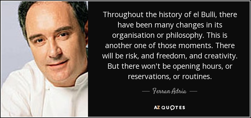 Throughout the history of el Bulli, there have been many changes in its organisation or philosophy. This is another one of those moments. There will be risk, and freedom, and creativity. But there won't be opening hours, or reservations, or routines. - Ferran Adria