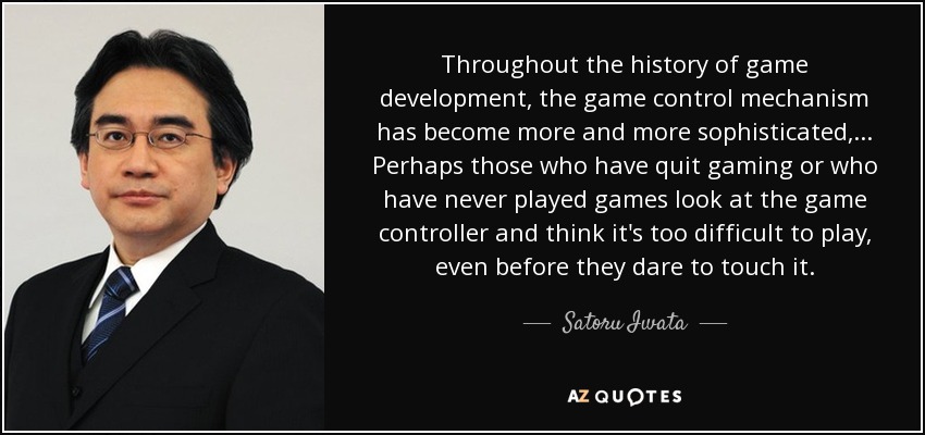 Throughout the history of game development, the game control mechanism has become more and more sophisticated, ... Perhaps those who have quit gaming or who have never played games look at the game controller and think it's too difficult to play, even before they dare to touch it. - Satoru Iwata