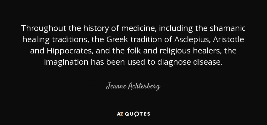Throughout the history of medicine, including the shamanic healing traditions, the Greek tradition of Asclepius, Aristotle and Hippocrates, and the folk and religious healers, the imagination has been used to diagnose disease. - Jeanne Achterberg