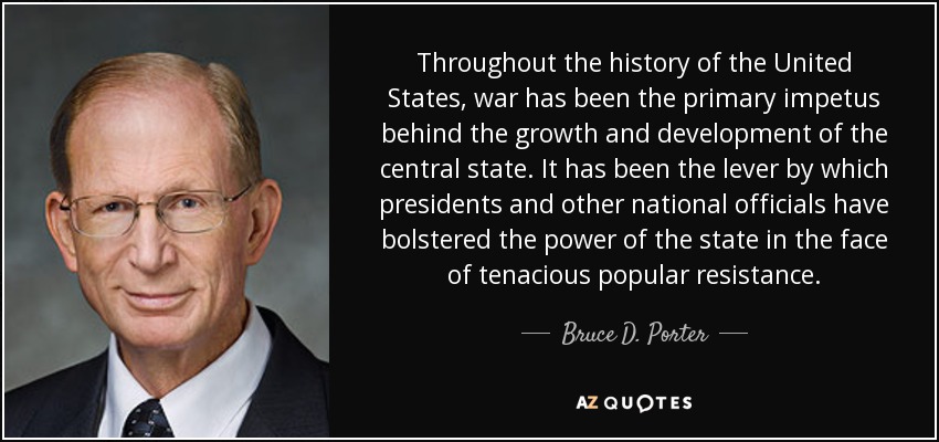 Throughout the history of the United States , war has been the primary impetus behind the growth and development of the central state. It has been the lever by which presidents and other national officials have bolstered the power of the state in the face of tenacious popular resistance. - Bruce D. Porter