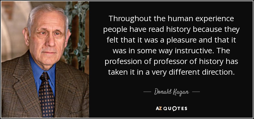 Throughout the human experience people have read history because they felt that it was a pleasure and that it was in some way instructive. The profession of professor of history has taken it in a very different direction. - Donald Kagan