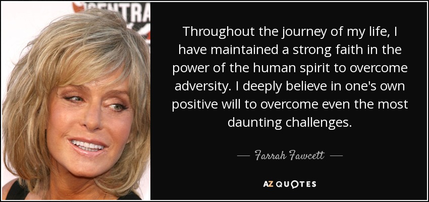 Throughout the journey of my life, I have maintained a strong faith in the power of the human spirit to overcome adversity. I deeply believe in one's own positive will to overcome even the most daunting challenges. - Farrah Fawcett
