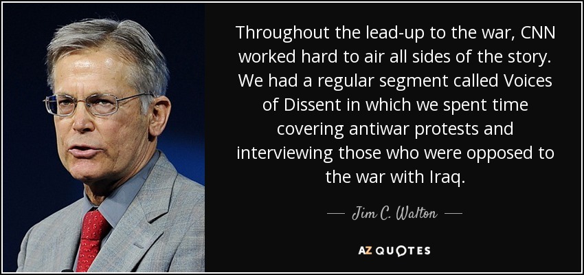 Throughout the lead-up to the war, CNN worked hard to air all sides of the story. We had a regular segment called Voices of Dissent in which we spent time covering antiwar protests and interviewing those who were opposed to the war with Iraq. - Jim C. Walton