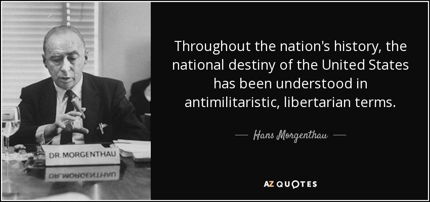 Throughout the nation's history, the national destiny of the United States has been understood in antimilitaristic, libertarian terms. - Hans Morgenthau