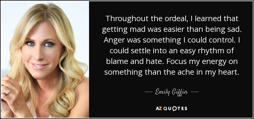 Throughout the ordeal, I learned that getting mad was easier than being sad. Anger was something I could control. I could settle into an easy rhythm of blame and hate. Focus my energy on something than the ache in my heart. - Emily Giffin