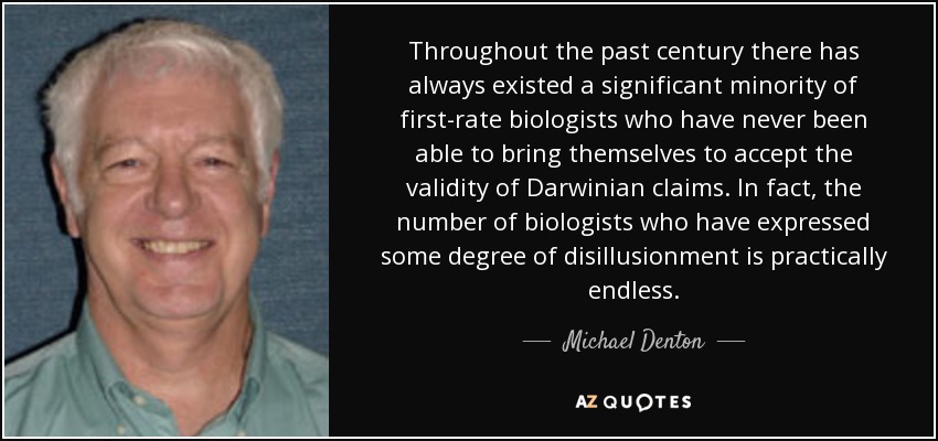 Throughout the past century there has always existed a significant minority of first-rate biologists who have never been able to bring themselves to accept the validity of Darwinian claims. In fact, the number of biologists who have expressed some degree of disillusionment is practically endless. - Michael Denton