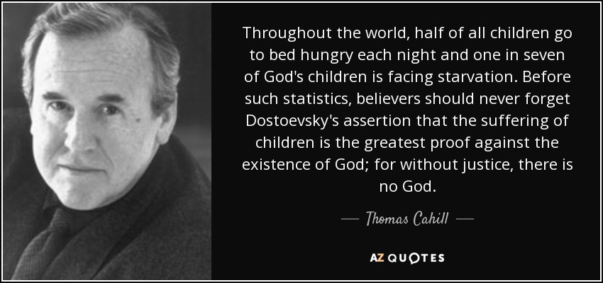 Throughout the world, half of all children go to bed hungry each night and one in seven of God's children is facing starvation. Before such statistics, believers should never forget Dostoevsky's assertion that the suffering of children is the greatest proof against the existence of God; for without justice, there is no God. - Thomas Cahill