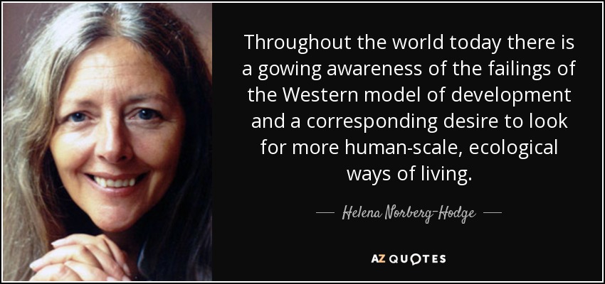 Throughout the world today there is a gowing awareness of the failings of the Western model of development and a corresponding desire to look for more human-scale, ecological ways of living. - Helena Norberg-Hodge