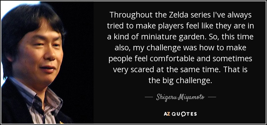 Throughout the Zelda series I've always tried to make players feel like they are in a kind of miniature garden. So, this time also, my challenge was how to make people feel comfortable and sometimes very scared at the same time. That is the big challenge. - Shigeru Miyamoto