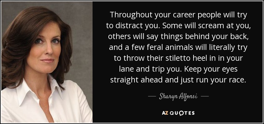Throughout your career people will try to distract you. Some will scream at you, others will say things behind your back, and a few feral animals will literally try to throw their stiletto heel in in your lane and trip you. Keep your eyes straight ahead and just run your race. - Sharyn Alfonsi