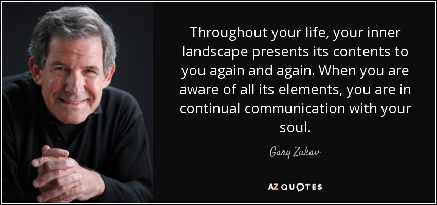 Throughout your life, your inner landscape presents its contents to you again and again. When you are aware of all its elements, you are in continual communication with your soul. - Gary Zukav