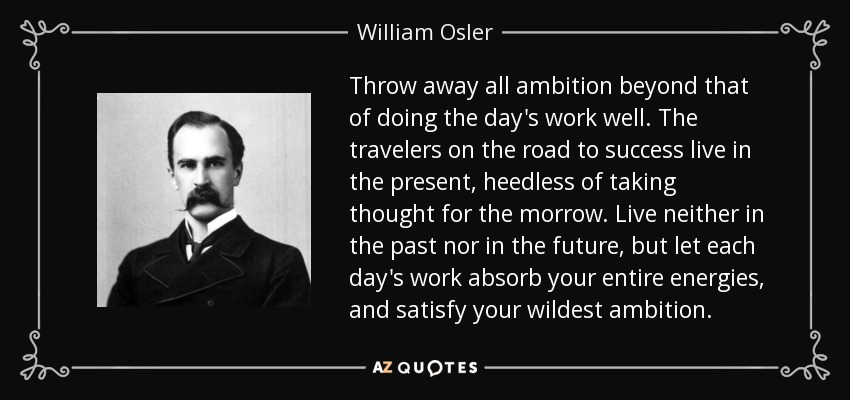 Throw away all ambition beyond that of doing the day's work well. The travelers on the road to success live in the present, heedless of taking thought for the morrow. Live neither in the past nor in the future, but let each day's work absorb your entire energies, and satisfy your wildest ambition. - William Osler