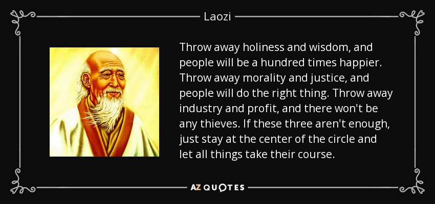 Throw away holiness and wisdom, and people will be a hundred times happier. Throw away morality and justice, and people will do the right thing. Throw away industry and profit, and there won't be any thieves. If these three aren't enough, just stay at the center of the circle and let all things take their course. - Laozi