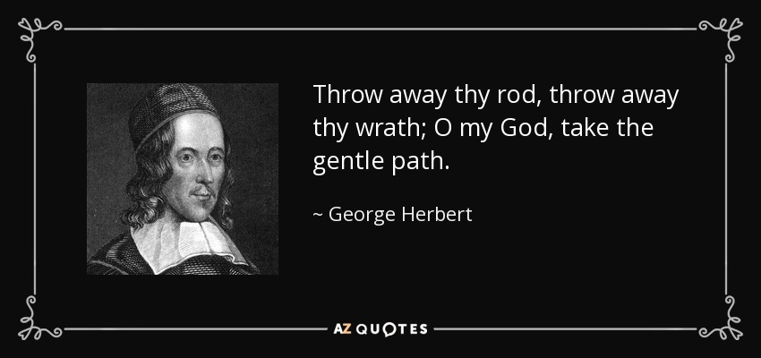 Throw away thy rod, throw away thy wrath; O my God, take the gentle path. - George Herbert