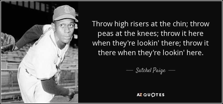 Throw high risers at the chin; throw peas at the knees; throw it here when they're lookin' there; throw it there when they're lookin' here. - Satchel Paige