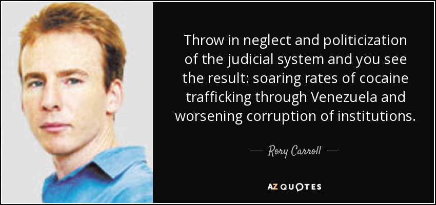 Throw in neglect and politicization of the judicial system and you see the result: soaring rates of cocaine trafficking through Venezuela and worsening corruption of institutions. - Rory Carroll