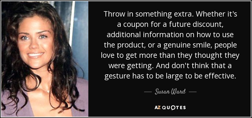 Throw in something extra. Whether it's a coupon for a future discount, additional information on how to use the product, or a genuine smile, people love to get more than they thought they were getting. And don't think that a gesture has to be large to be effective. - Susan Ward