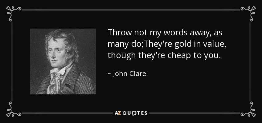 Throw not my words away, as many do;They're gold in value, though they're cheap to you. - John Clare