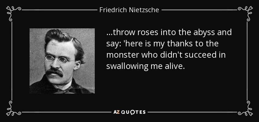 ...throw roses into the abyss and say: 'here is my thanks to the monster who didn't succeed in swallowing me alive. - Friedrich Nietzsche