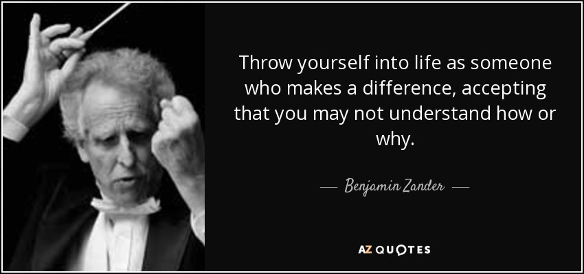 Throw yourself into life as someone who makes a difference, accepting that you may not understand how or why. - Benjamin Zander