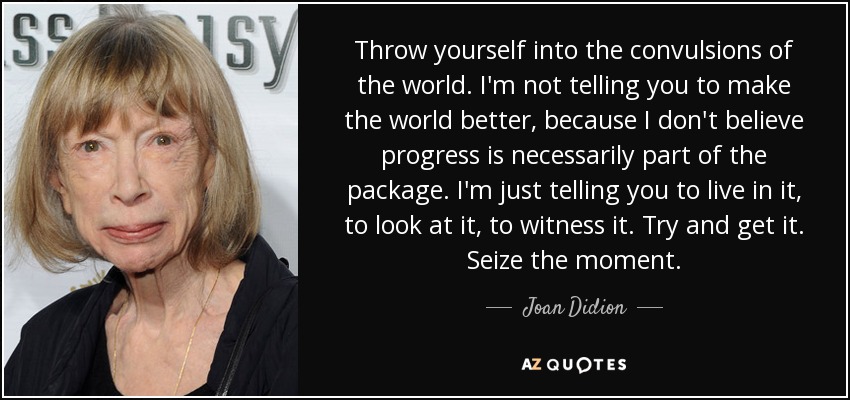 Throw yourself into the convulsions of the world. I'm not telling you to make the world better, because I don't believe progress is necessarily part of the package. I'm just telling you to live in it, to look at it, to witness it. Try and get it. Seize the moment. - Joan Didion