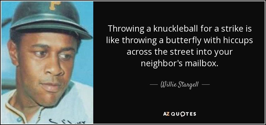 Throwing a knuckleball for a strike is like throwing a butterfly with hiccups across the street into your neighbor's mailbox. - Willie Stargell