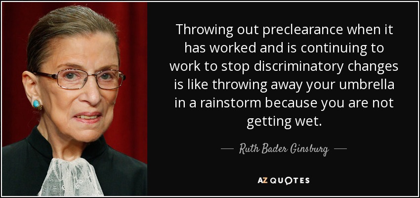 Throwing out preclearance when it has worked and is continuing to work to stop discriminatory changes is like throwing away your umbrella in a rainstorm because you are not getting wet. - Ruth Bader Ginsburg