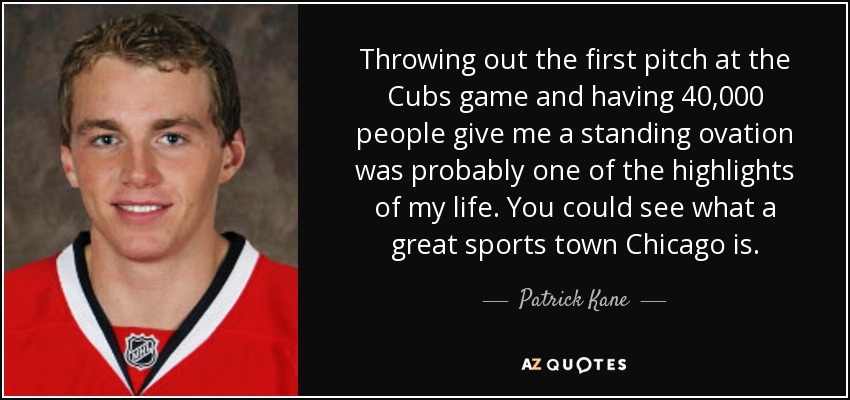 Throwing out the first pitch at the Cubs game and having 40,000 people give me a standing ovation was probably one of the highlights of my life. You could see what a great sports town Chicago is. - Patrick Kane