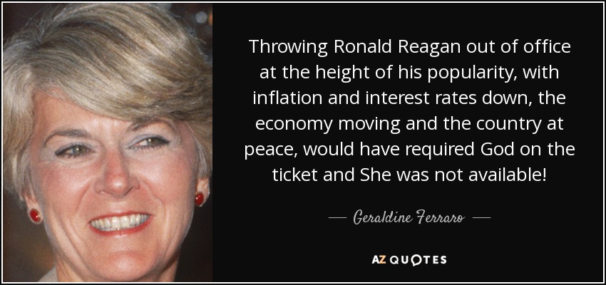 Throwing Ronald Reagan out of office at the height of his popularity, with inflation and interest rates down, the economy moving and the country at peace, would have required God on the ticket and She was not available! - Geraldine Ferraro