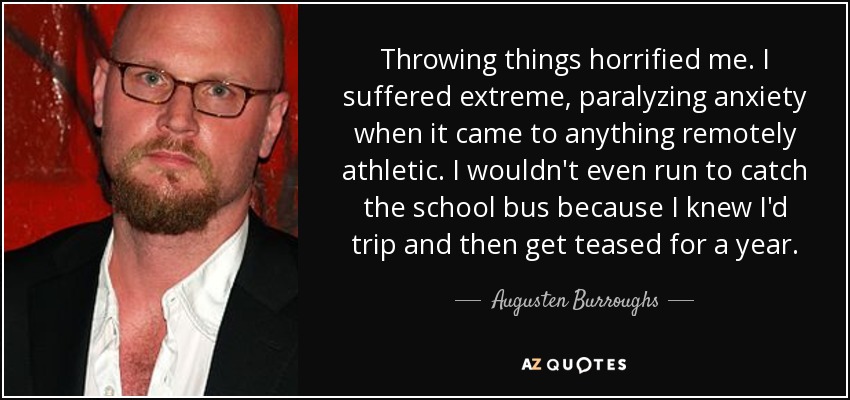 Throwing things horrified me. I suffered extreme, paralyzing anxiety when it came to anything remotely athletic. I wouldn't even run to catch the school bus because I knew I'd trip and then get teased for a year. - Augusten Burroughs