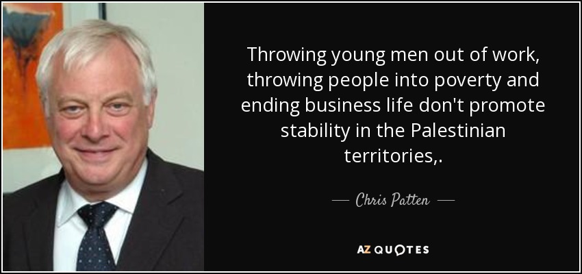 Throwing young men out of work, throwing people into poverty and ending business life don't promote stability in the Palestinian territories,. - Chris Patten