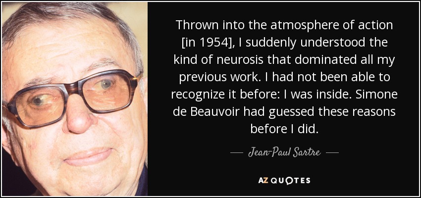 Thrown into the atmosphere of action [in 1954], I suddenly understood the kind of neurosis that dominated all my previous work. I had not been able to recognize it before: I was inside. Simone de Beauvoir had guessed these reasons before I did. - Jean-Paul Sartre